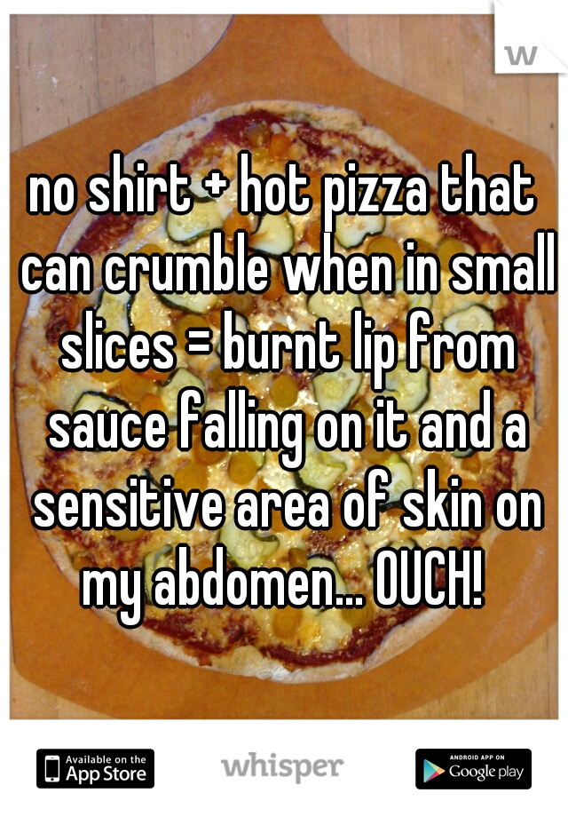 no shirt + hot pizza that can crumble when in small slices = burnt lip from sauce falling on it and a sensitive area of skin on my abdomen... OUCH! 