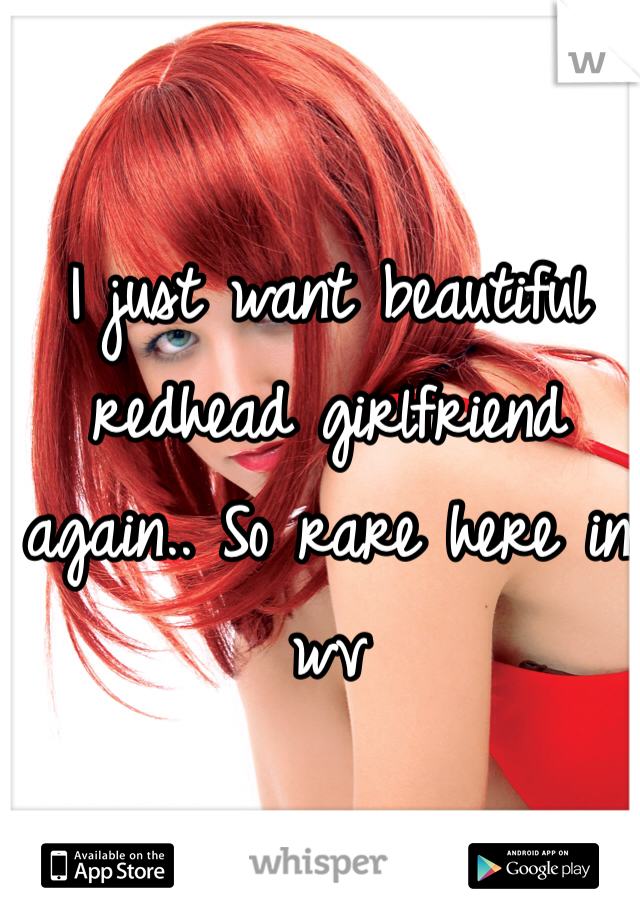I just want beautiful redhead girlfriend again.. So rare here in wv