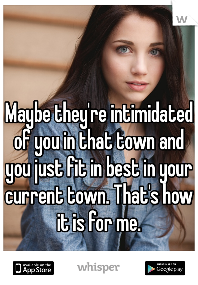 Maybe they're intimidated of you in that town and you just fit in best in your current town. That's how it is for me. 