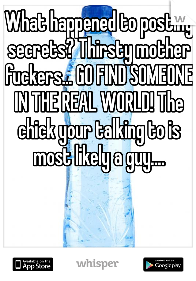 What happened to posting secrets? Thirsty mother fuckers... GO FIND SOMEONE IN THE REAL WORLD! The chick your talking to is most likely a guy....