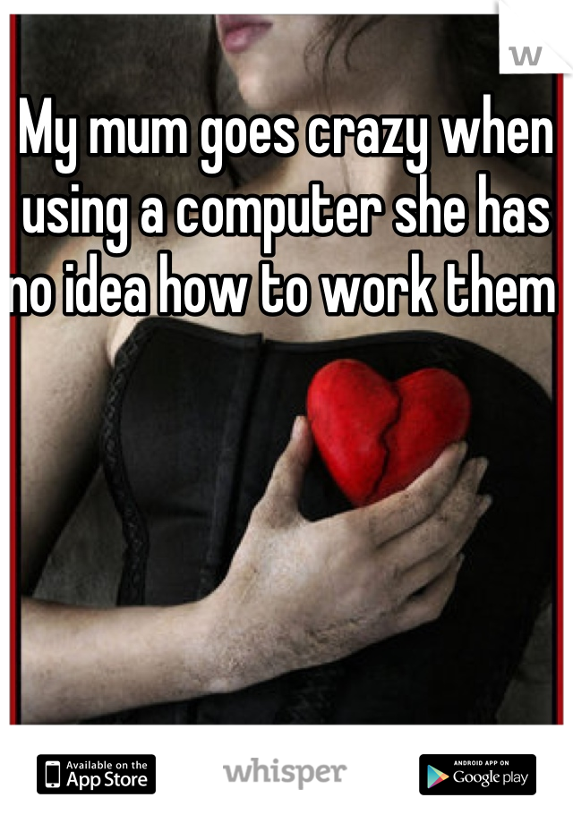 My mum goes crazy when using a computer she has no idea how to work them 