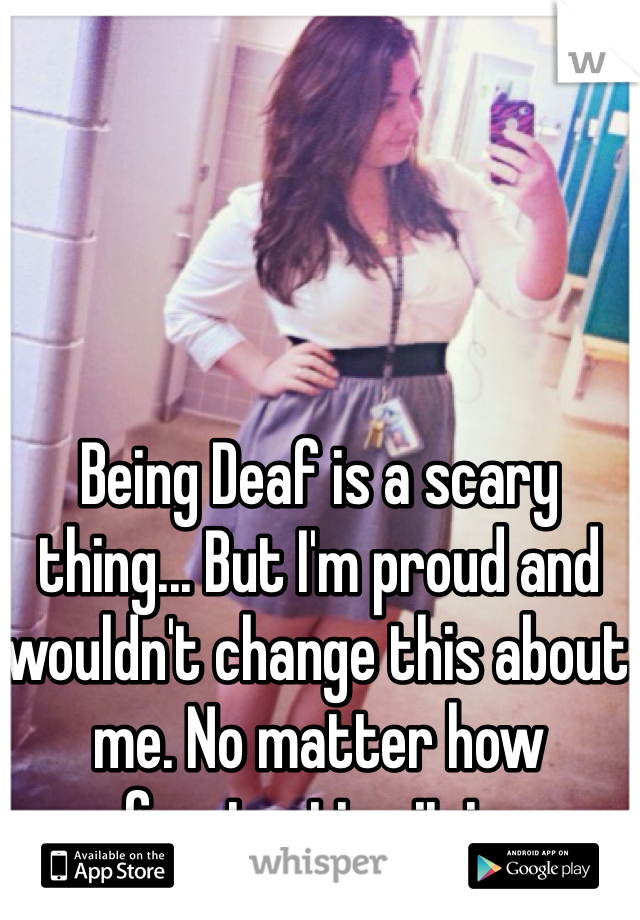 Being Deaf is a scary thing... But I'm proud and wouldn't change this about me. No matter how frustrating it is. 