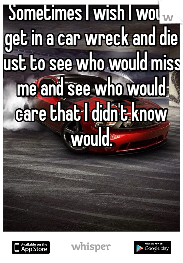 Sometimes I wish I would get in a car wreck and die just to see who would miss me and see who would care that I didn't know would. 