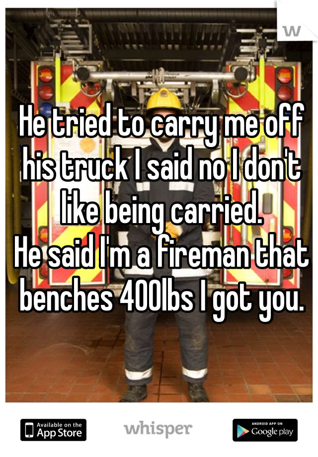 He tried to carry me off his truck I said no I don't like being carried.
He said I'm a fireman that benches 400lbs I got you.
