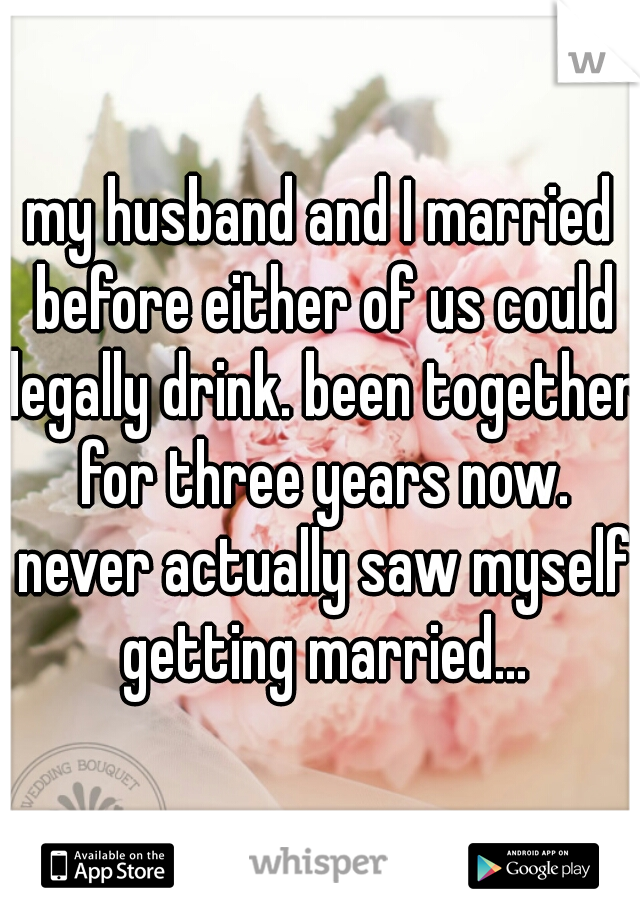 my husband and I married before either of us could legally drink. been together for three years now. never actually saw myself getting married...