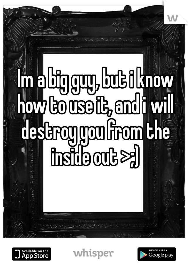 Im a big guy, but i know how to use it, and i will destroy you from the inside out >;)