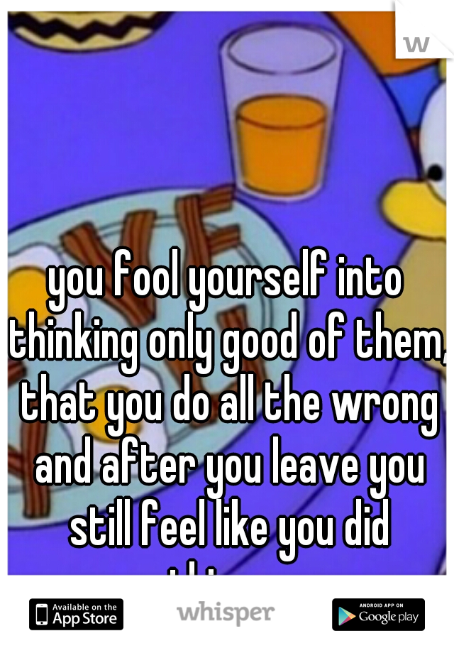 you fool yourself into thinking only good of them, that you do all the wrong and after you leave you still feel like you did something wrong.
