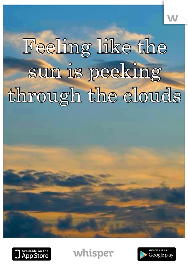 Feeling like the sun is peeking through the clouds
