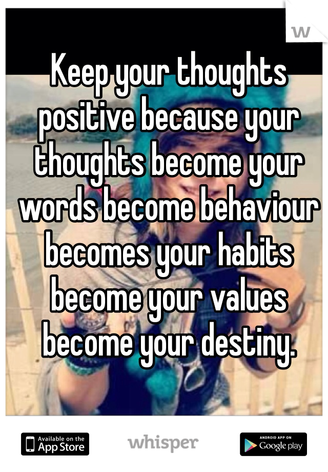 Keep your thoughts positive because your thoughts become your words become behaviour becomes your habits become your values become your destiny.