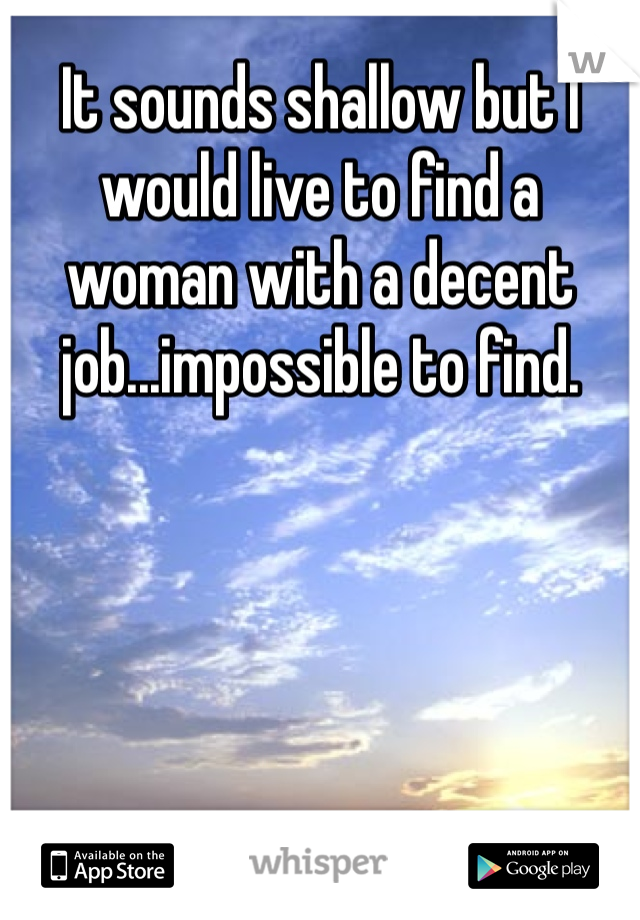 It sounds shallow but I would live to find a woman with a decent job...impossible to find. 