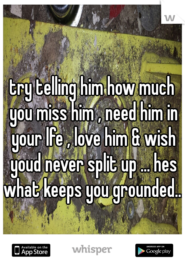 try telling him how much you miss him , need him in your lfe , love him & wish youd never split up ... hes what keeps you grounded...