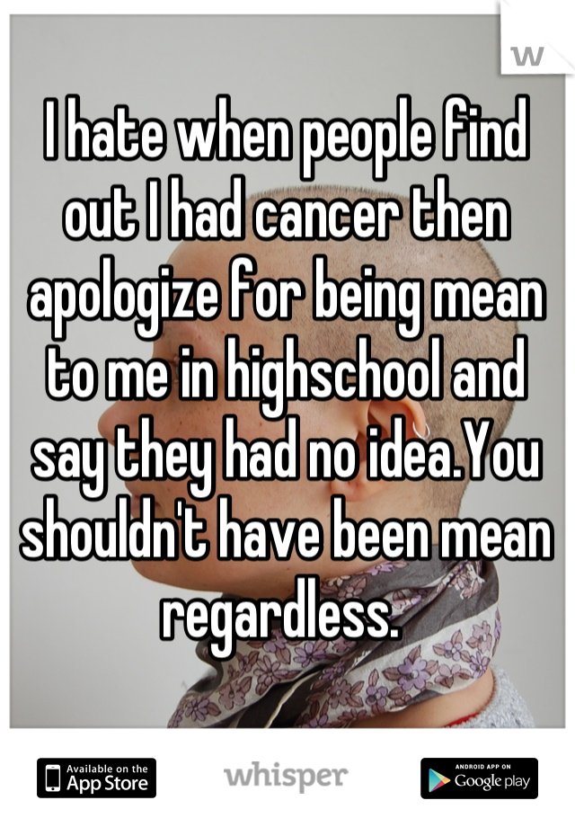 I hate when people find out I had cancer then apologize for being mean to me in highschool and say they had no idea.You shouldn't have been mean regardless. 