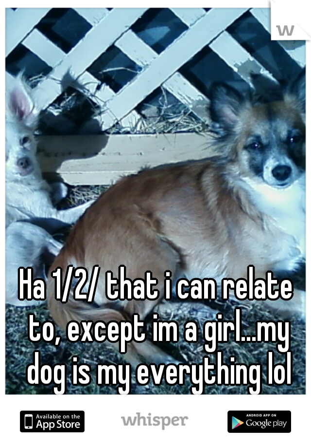 Ha 1/2/ that i can relate to, except im a girl...my dog is my everything lol