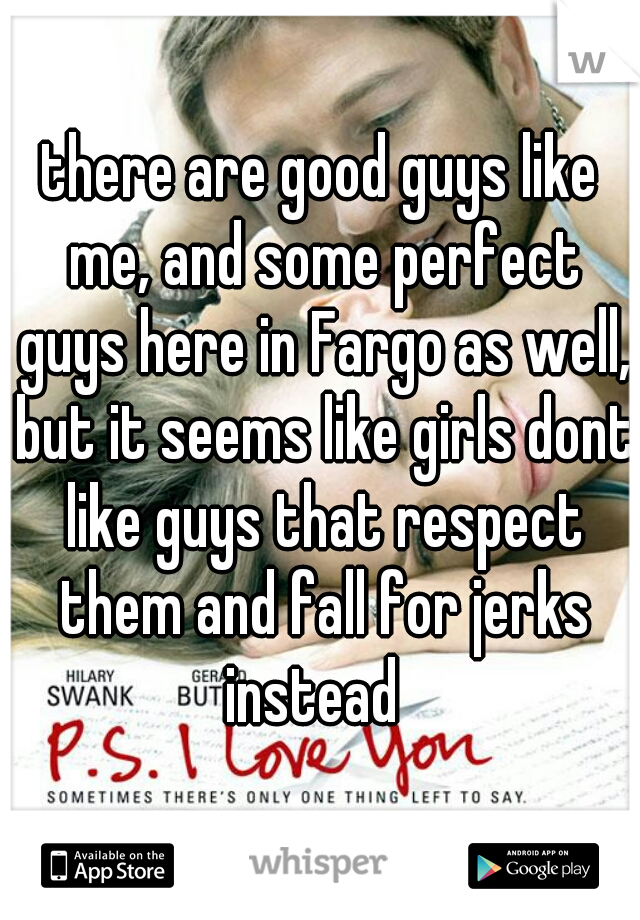 there are good guys like me, and some perfect guys here in Fargo as well, but it seems like girls dont like guys that respect them and fall for jerks instead  