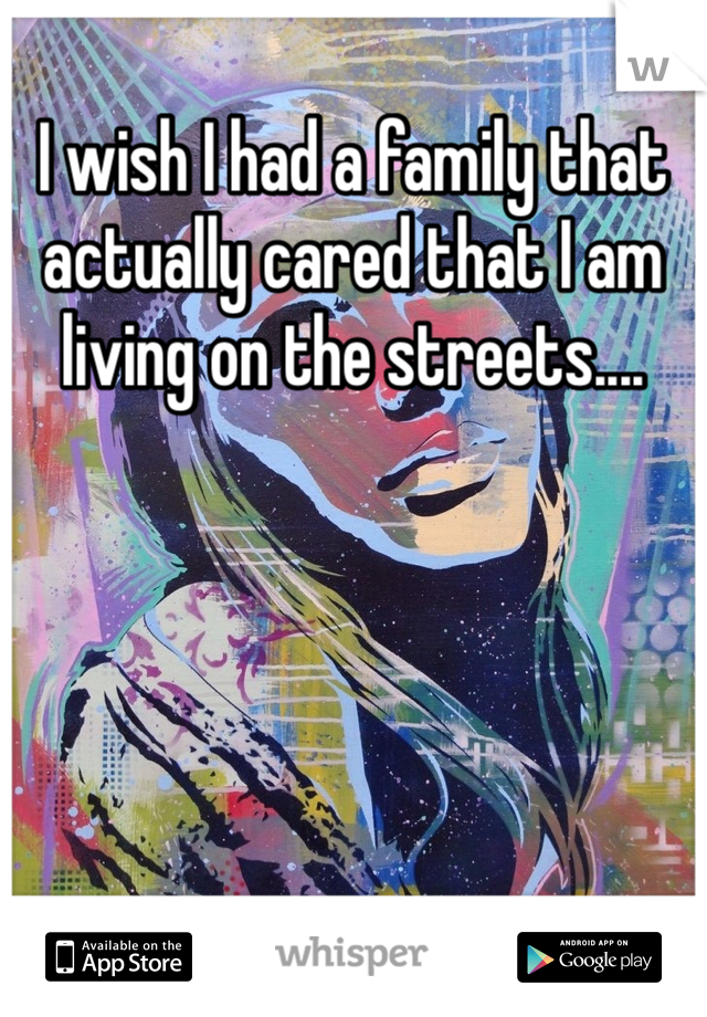 I wish I had a family that actually cared that I am living on the streets.... 