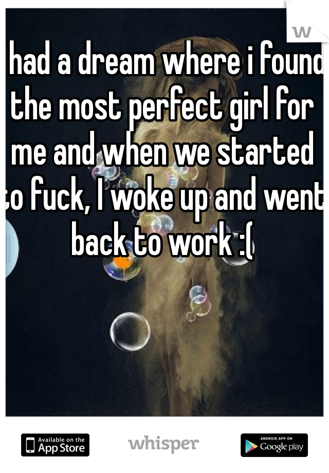 I had a dream where i found the most perfect girl for me and when we started to fuck, I woke up and went back to work :(