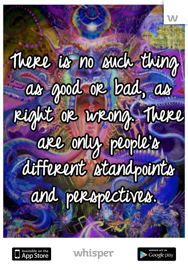There is no such thing as good or bad, as right or wrong. There are only people's different standpoints and perspectives. 