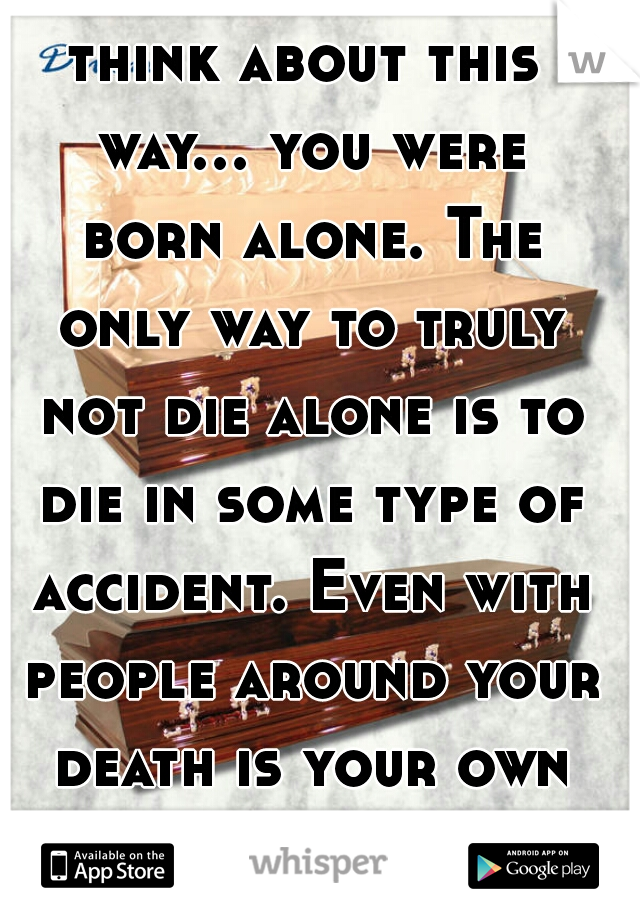 think about this way... you were born alone. The only way to truly not die alone is to die in some type of accident. Even with people around your death is your own adventure.   