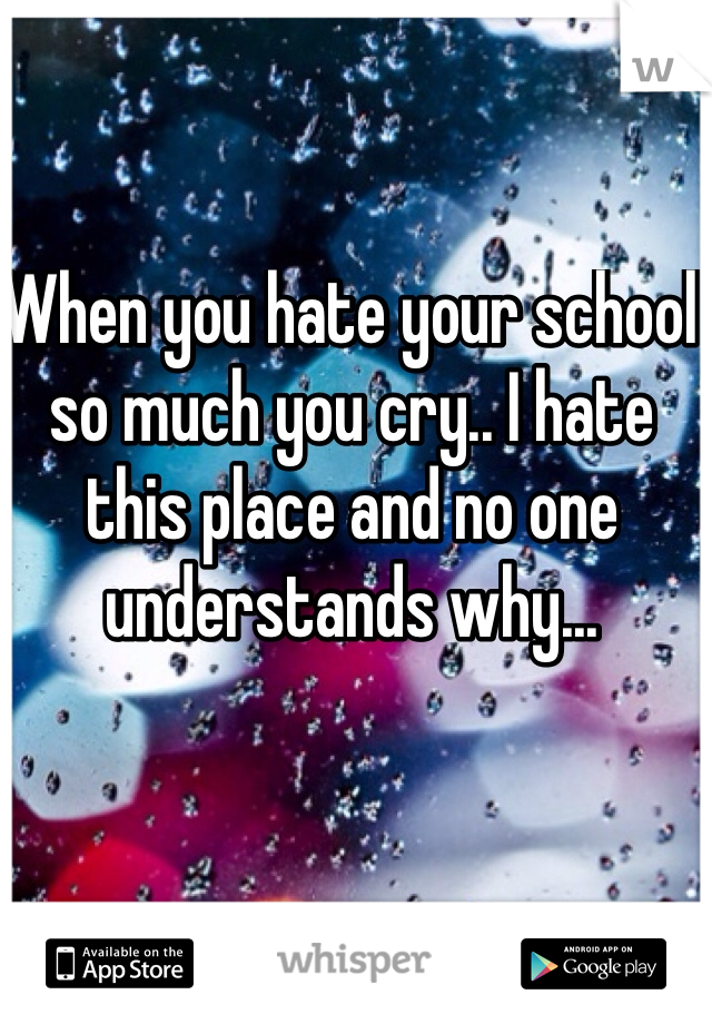When you hate your school so much you cry.. I hate this place and no one understands why...