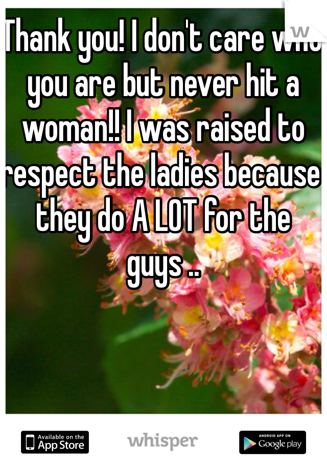 Thank you! I don't care who you are but never hit a woman!! I was raised to respect the ladies because they do A LOT for the guys ..