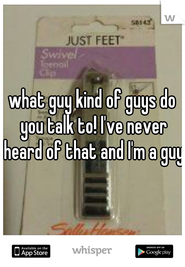 what guy kind of guys do you talk to! I've never heard of that and I'm a guy.