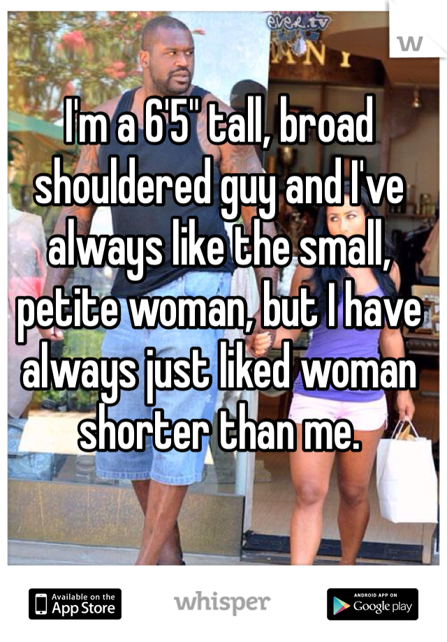 I'm a 6'5" tall, broad shouldered guy and I've always like the small, petite woman, but I have always just liked woman shorter than me.