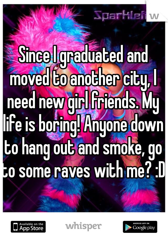 Since I graduated and moved to another city, I need new girl friends. My life is boring! Anyone down to hang out and smoke, go to some raves with me? :D 