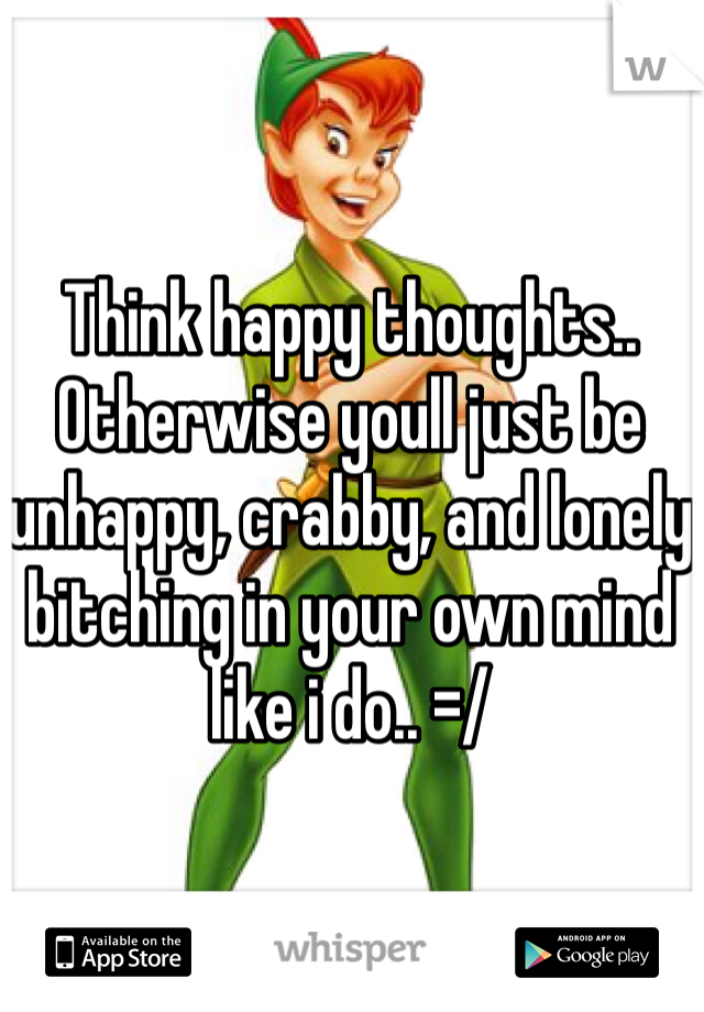 Think happy thoughts.. Otherwise youll just be unhappy, crabby, and lonely bitching in your own mind like i do.. =/