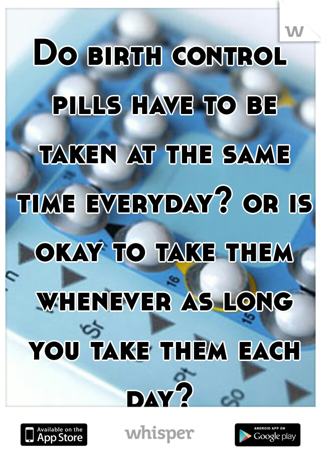 Do birth control pills have to be taken at the same time everyday? or is okay to take them whenever as long you take them each day? 
