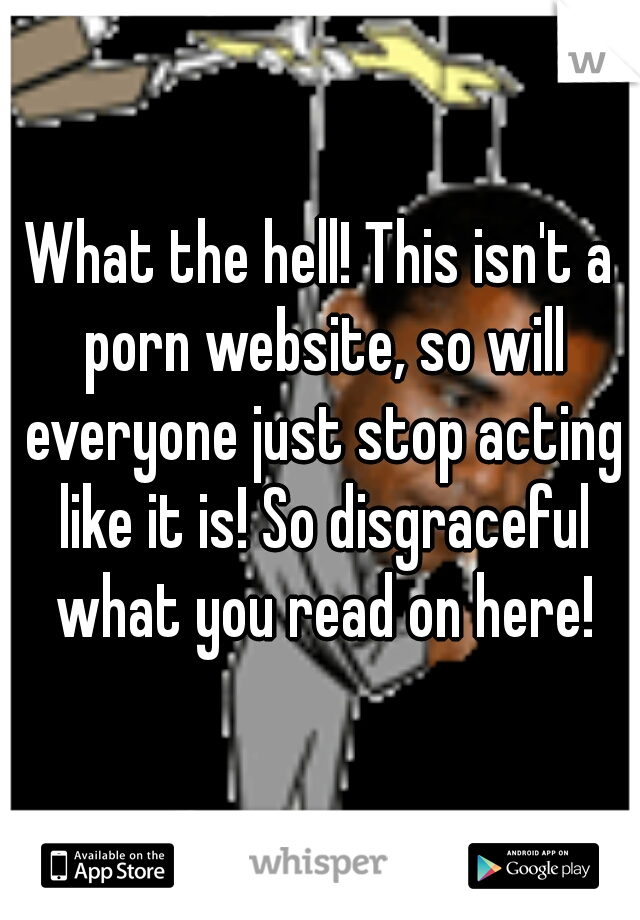 What the hell! This isn't a porn website, so will everyone just stop acting like it is! So disgraceful what you read on here!