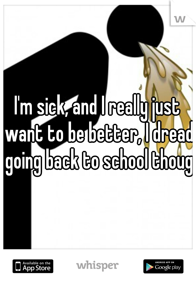 I'm sick, and I really just want to be better, I dread going back to school though