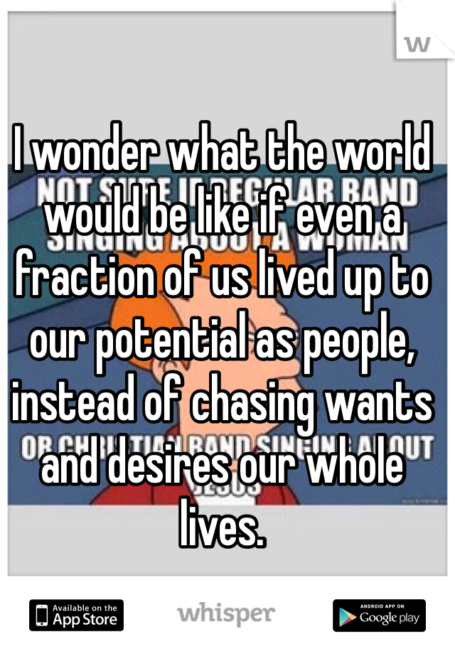 I wonder what the world would be like if even a fraction of us lived up to our potential as people, instead of chasing wants and desires our whole lives. 