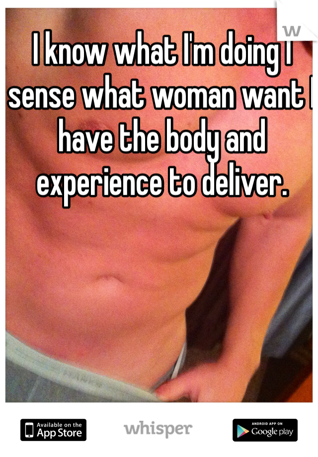 I know what I'm doing I sense what woman want I have the body and experience to deliver.