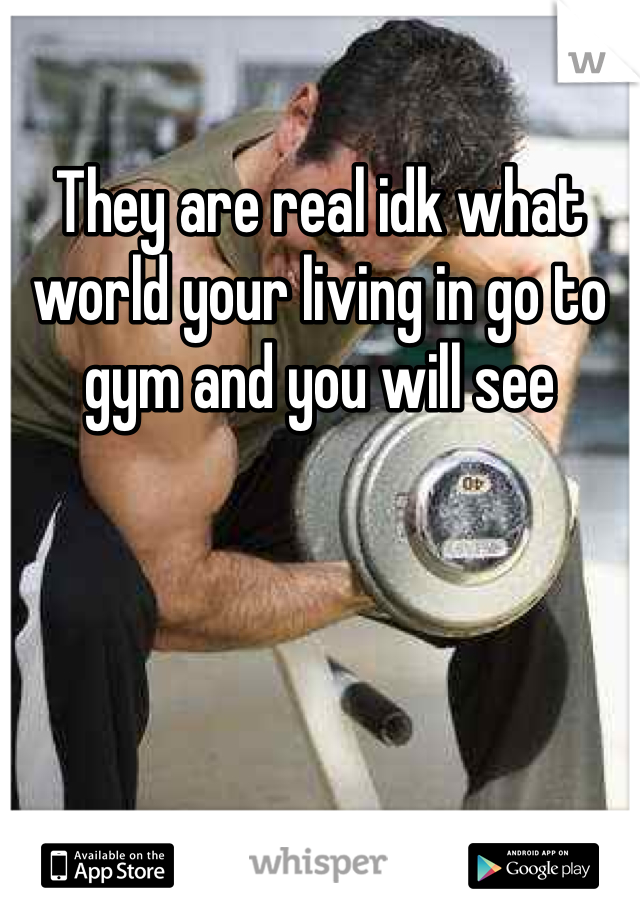 They are real idk what world your living in go to gym and you will see 