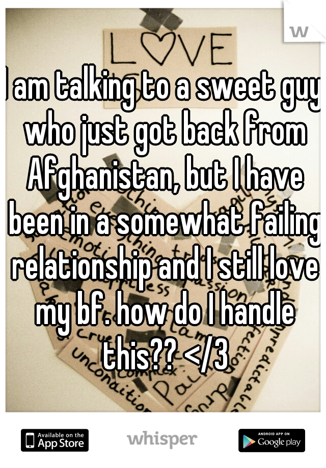 I am talking to a sweet guy who just got back from Afghanistan, but I have been in a somewhat failing relationship and I still love my bf. how do I handle this?? </3