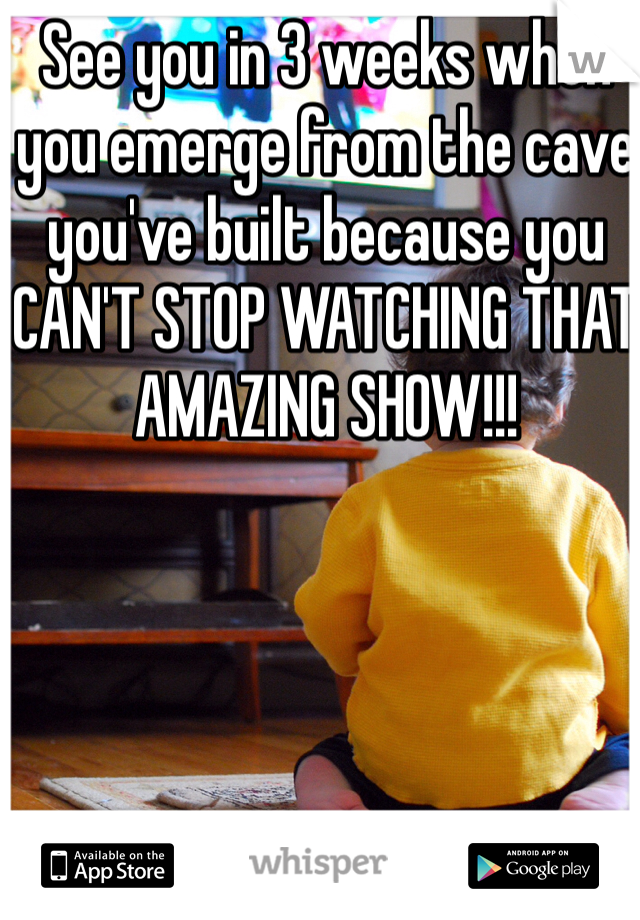 See you in 3 weeks when you emerge from the cave you've built because you CAN'T STOP WATCHING THAT AMAZING SHOW!!!