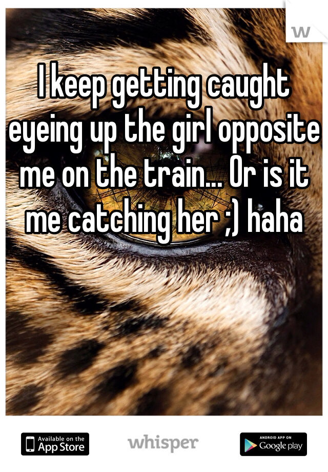 I keep getting caught eyeing up the girl opposite me on the train... Or is it me catching her ;) haha