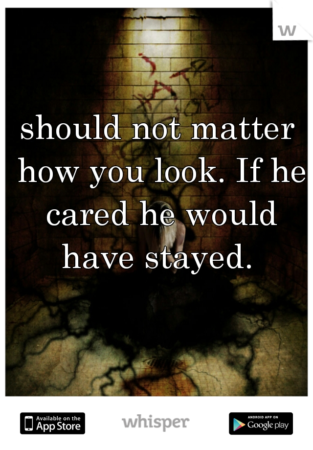 should not matter how you look. If he cared he would have stayed. 