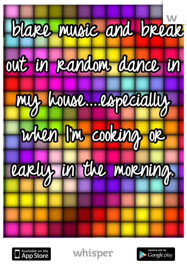 I blare music and break out in random dance in my house....especially when I'm cooking or early in the morning. 