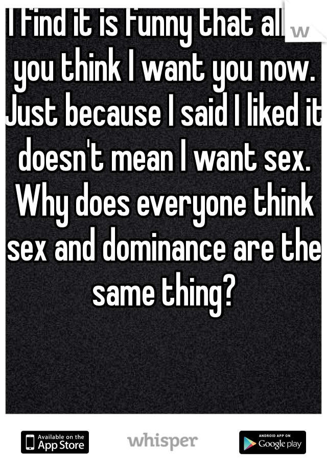 I find it is funny that all of you think I want you now. Just because I said I liked it doesn't mean I want sex. Why does everyone think sex and dominance are the same thing?