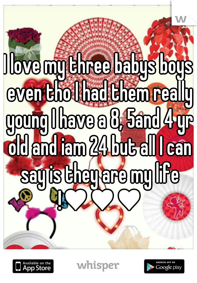 I love my three babys boys even tho I had them really young I have a 8, 5and 4 yr old and iam 24 but all I can say is they are my life !♥♥♥