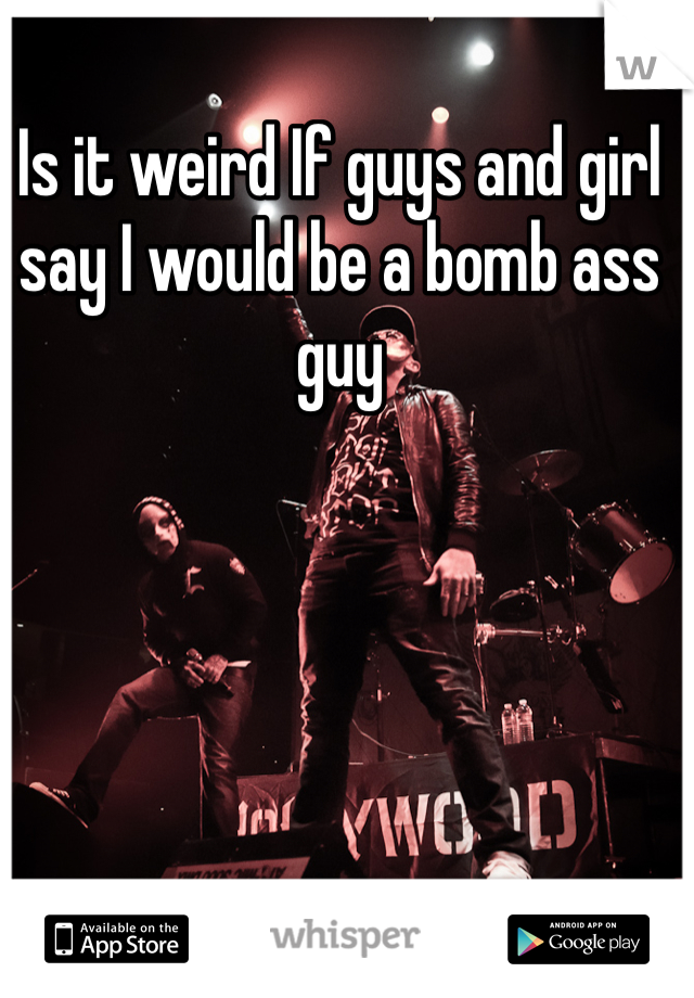 Is it weird If guys and girl say I would be a bomb ass guy 