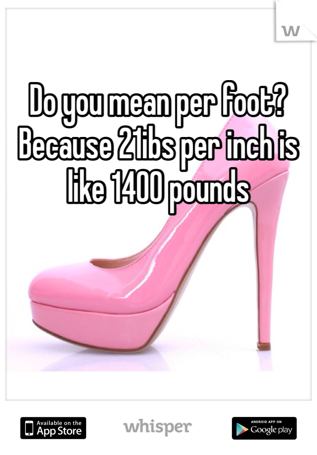 Do you mean per foot? Because 21ibs per inch is like 1400 pounds