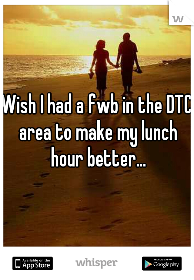 Wish I had a fwb in the DTC area to make my lunch hour better...