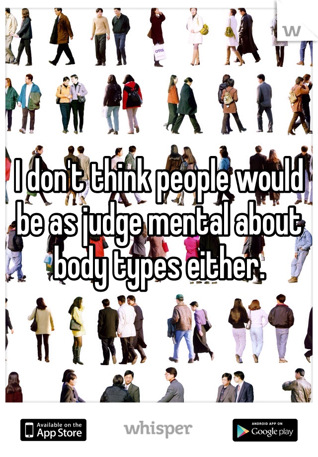 I don't think people would be as judge mental about body types either. 