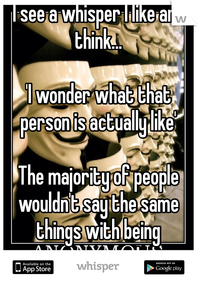 I see a whisper I like and think...

'I wonder what that person is actually like'

The majority of people wouldn't say the same things with being anonymous!