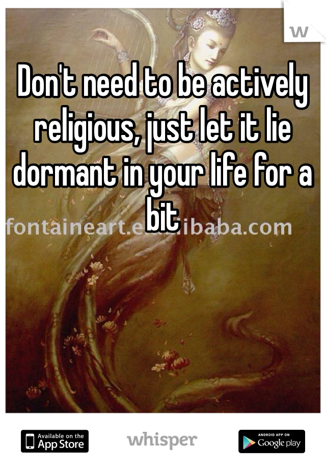 Don't need to be actively religious, just let it lie dormant in your life for a bit