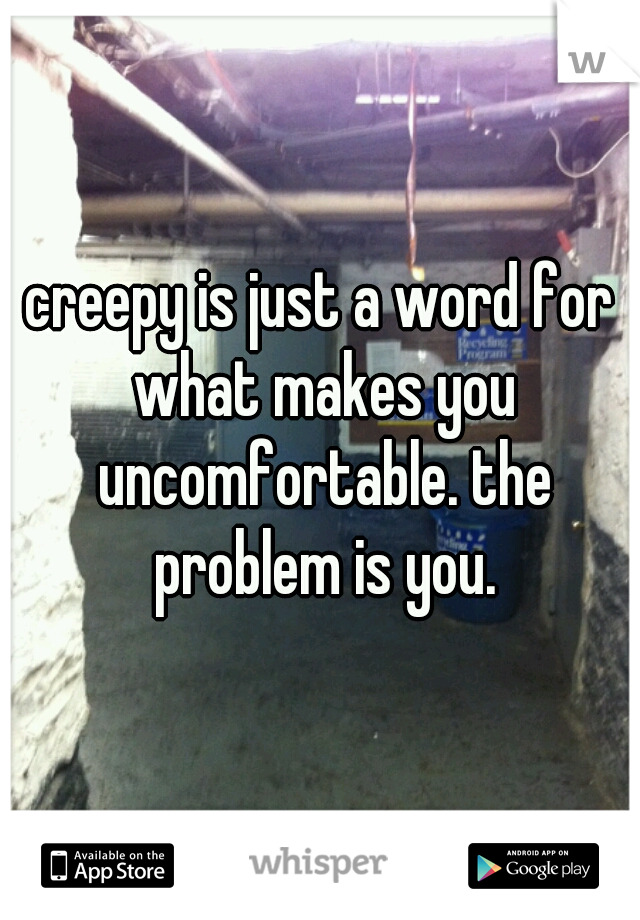 creepy is just a word for what makes you uncomfortable. the problem is you.