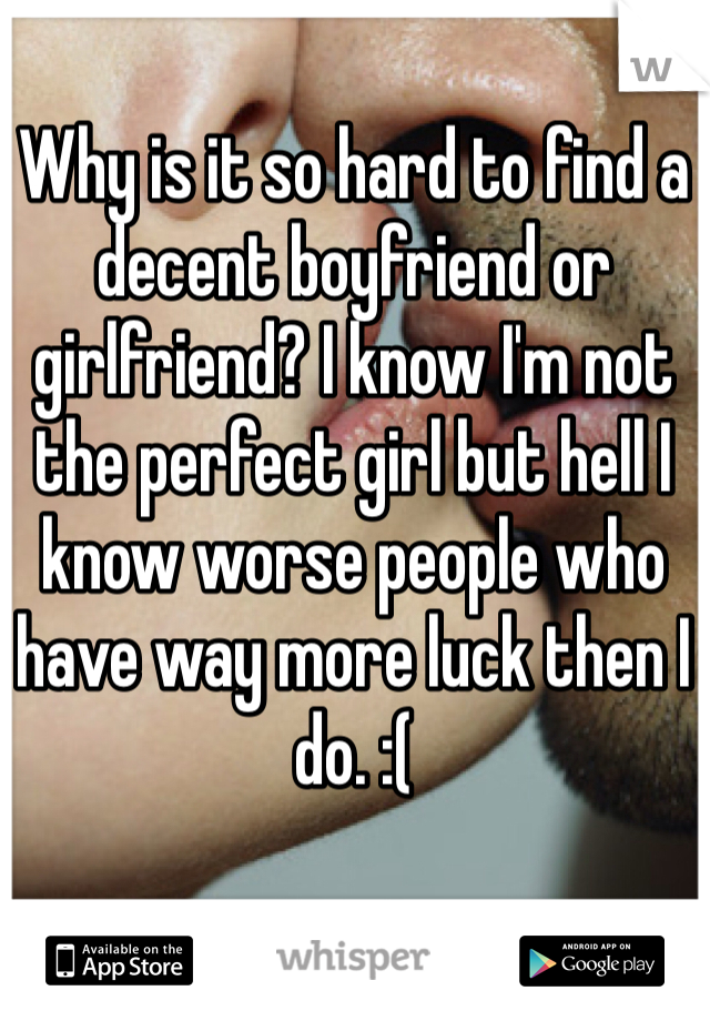 Why is it so hard to find a decent boyfriend or girlfriend? I know I'm not the perfect girl but hell I know worse people who have way more luck then I do. :(