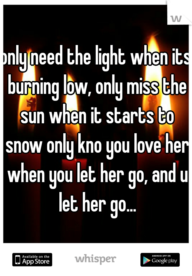only need the light when its burning low, only miss the sun when it starts to snow only kno you love her when you let her go, and u let her go...